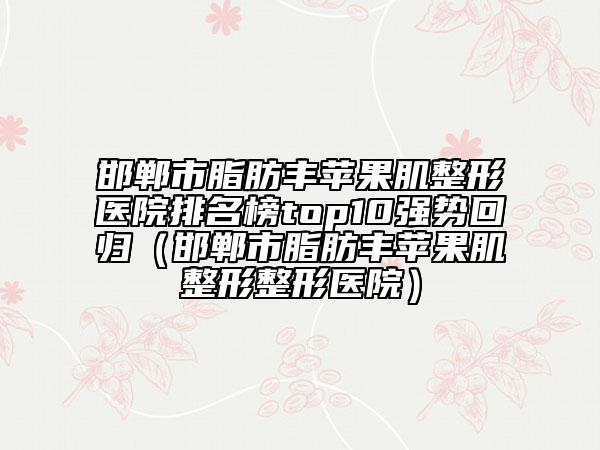 邯郸市脂肪丰苹果肌整形医院排名榜top10强势回归（邯郸市脂肪丰苹果肌整形整形医院）