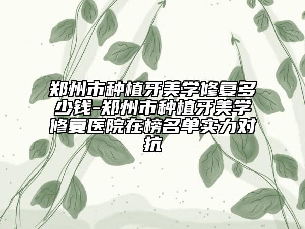 郑州市种植牙美学修复多少钱-郑州市种植牙美学修复医院在榜名单实力对抗