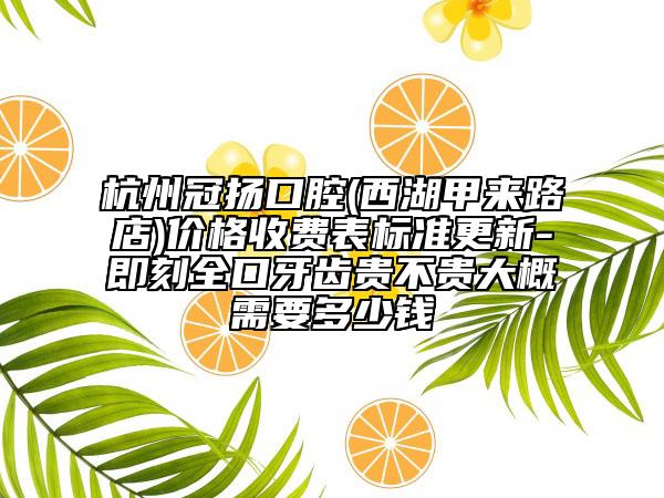 杭州冠扬口腔(西湖甲来路店)价格收费表标准更新-即刻全口牙齿贵不贵大概需要多少钱