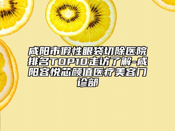咸阳市假性眼袋切除医院排名TOP10走访了解-咸阳容悦芯颜值医疗美容门诊部