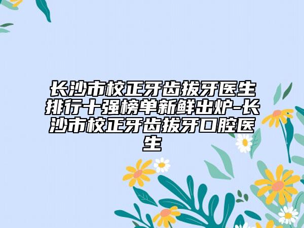 长沙市校正牙齿拔牙医生排行十强榜单新鲜出炉-长沙市校正牙齿拔牙口腔医生