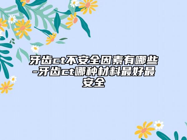 牙齿ct不安全因素有哪些-牙齿ct哪种材料最好最安全
