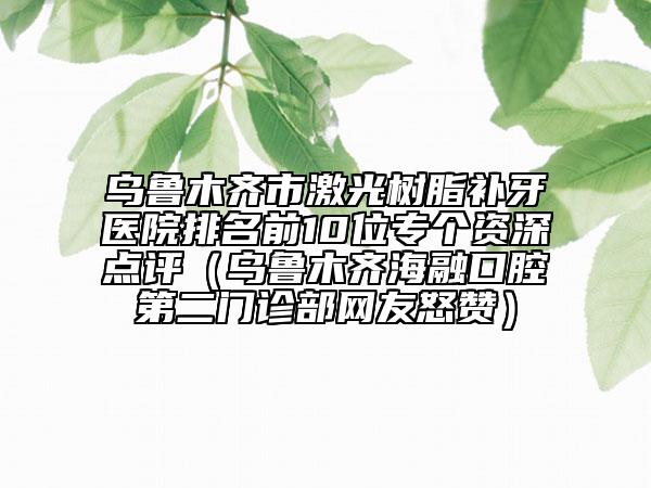 乌鲁木齐市激光树脂补牙医院排名前10位专个资深点评（乌鲁木齐海融口腔第二门诊部网友怒赞）