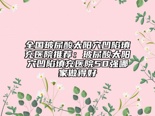 全国玻尿酸太阳穴凹陷填充医院推荐：玻尿酸太阳穴凹陷填充医院50强哪家做得好