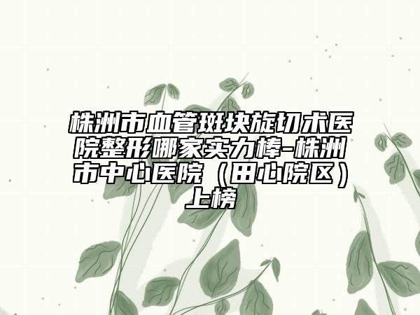 株洲市血管斑块旋切术医院整形哪家实力棒-株洲市中心医院（田心院区）上榜