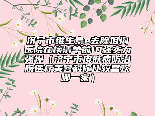 济宁市维生素e去除泪沟医院在榜清单前10强实力强悍（济宁市皮肤病防治院医疗美容科你比较喜欢哪一家）