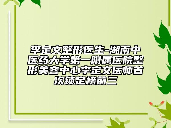 李定文整形医生-湖南中医药大学第一附属医院整形美容中心李定文医师首次锁定榜前三