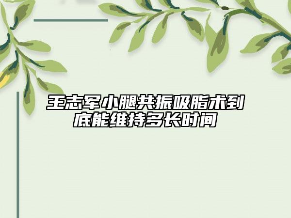王志军小腿共振吸脂术到底能维持多长时间
