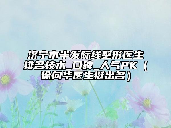 济宁市半发际线整形医生排名技术_口碑_人气PK（徐向华医生挺出名）