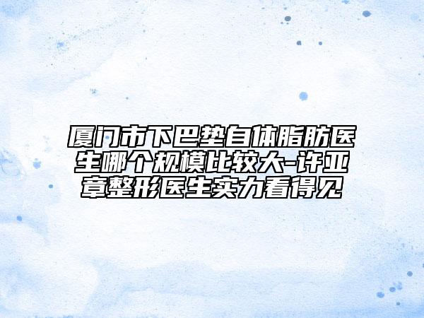 厦门市下巴垫自体脂肪医生哪个规模比较大-许亚章整形医生实力看得见