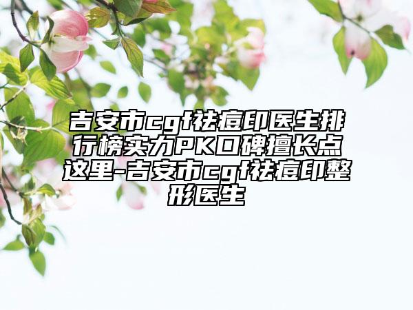 吉安市cgf祛痘印医生排行榜实力PK口碑擅长点这里-吉安市cgf祛痘印整形医生