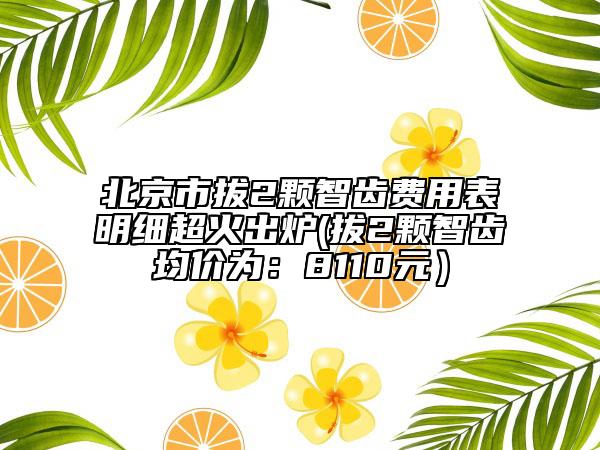 北京市拔2颗智齿费用表明细超火出炉(拔2颗智齿均价为：8110元）