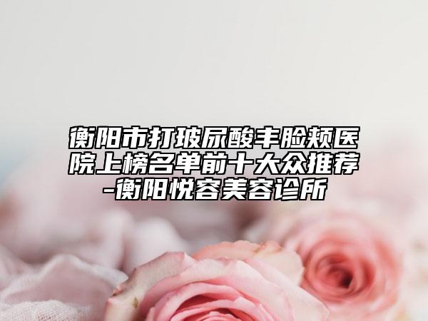 衡阳市打玻尿酸丰脸颊医院上榜名单前十大众推荐-衡阳悦容美容诊所
