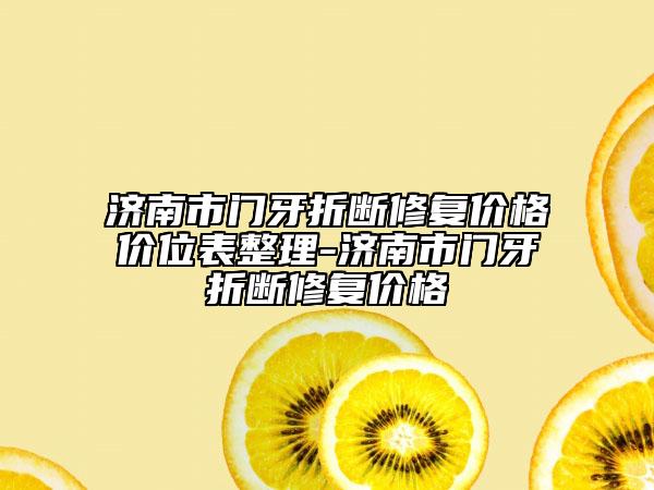 济南市门牙折断修复价格价位表整理-济南市门牙折断修复价格