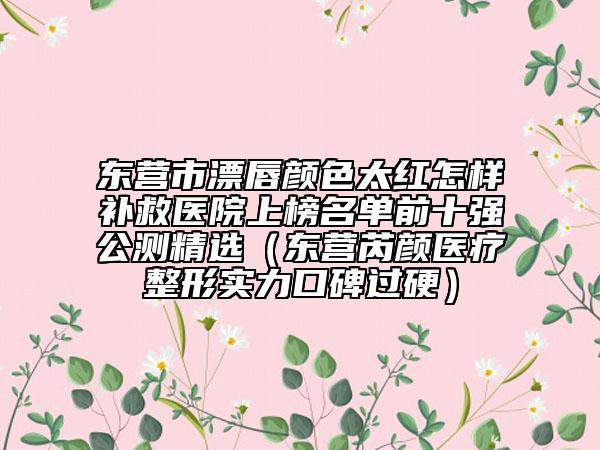 东营市漂唇颜色太红怎样补救医院上榜名单前十强公测精选（东营芮颜医疗整形实力口碑过硬）