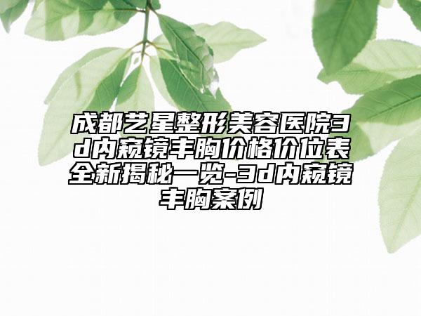 成都艺星整形美容医院3d内窥镜丰胸价格价位表全新揭秘一览-3d内窥镜丰胸案例