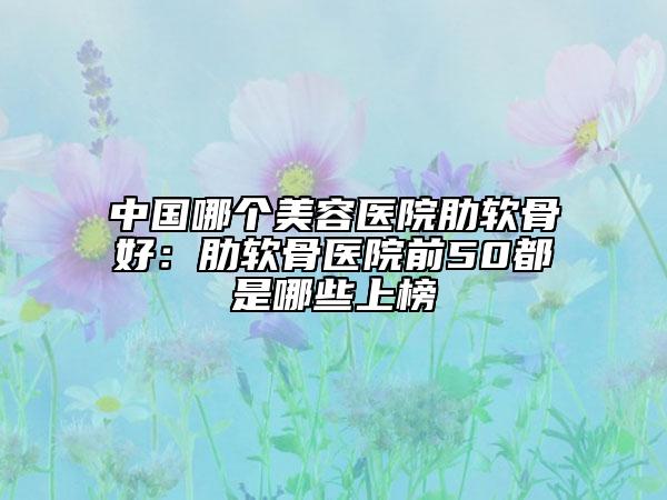中国哪个美容医院肋软骨好：肋软骨医院前50都是哪些上榜