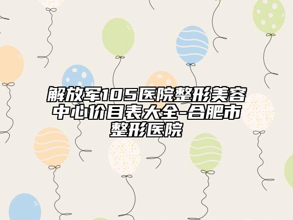 解放军105医院整形美容中心价目表大全-合肥市整形医院