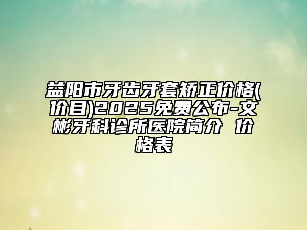 益阳市牙齿牙套矫正价格(价目)2025免费公布-文彬牙科诊所医院简介 价格表