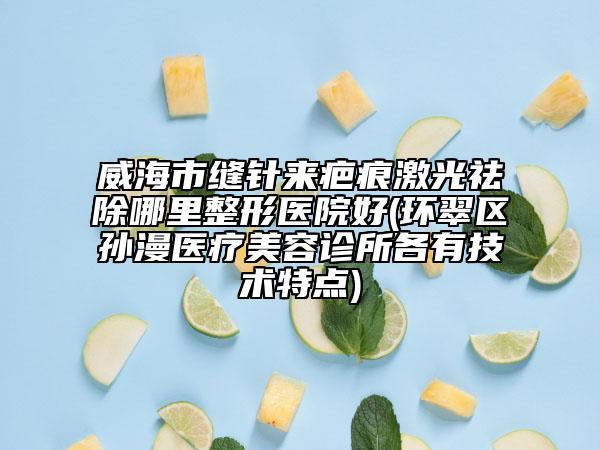 威海市缝针来疤痕激光祛除哪里整形医院好(环翠区孙漫医疗美容诊所各有技术特点)