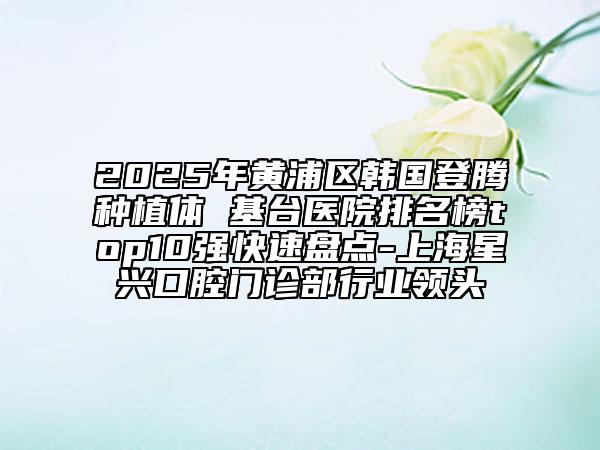 2025年黄浦区韩国登腾种植体 基台医院排名榜top10强快速盘点-上海星兴口腔门诊部行业领头