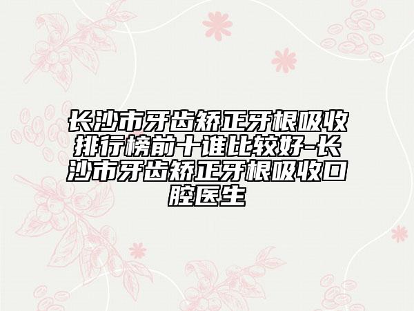 长沙市牙齿矫正牙根吸收排行榜前十谁比较好-长沙市牙齿矫正牙根吸收口腔医生