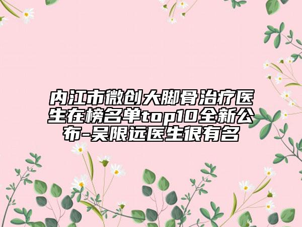 内江市微创大脚骨治疗医生在榜名单top10全新公布-吴限远医生很有名