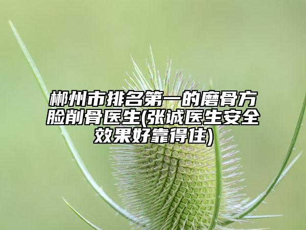 郴州市排名第一的磨骨方脸削骨医生(张诚医生安全效果好靠得住)
