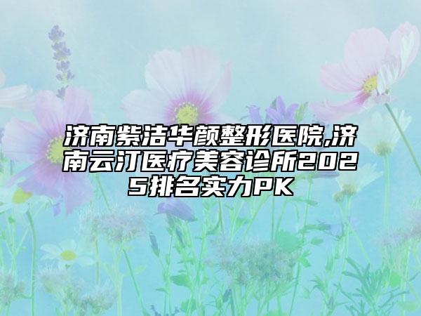 济南紫洁华颜整形医院,济南云汀医疗美容诊所2025排名实力PK