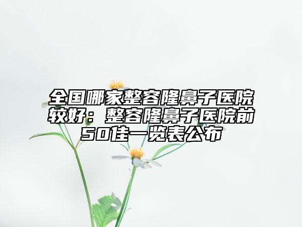 全国哪家整容隆鼻子医院较好：整容隆鼻子医院前50佳一览表公布