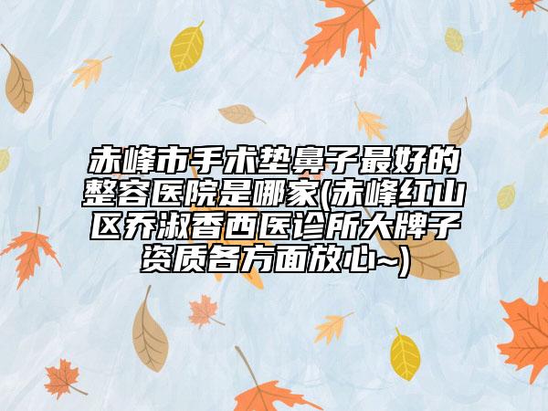 赤峰市手术垫鼻子最好的整容医院是哪家(赤峰红山区乔淑香西医诊所大牌子资质各方面放心~)