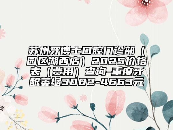 苏州牙博士口腔门诊部（园区湖西店）2025价格表（费用）查询-重度牙龈萎缩3082-4663元