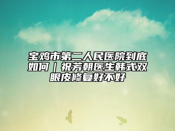 宝鸡市第二人民医院到底如何｜祝芳朝医生韩式双眼皮修复好不好
