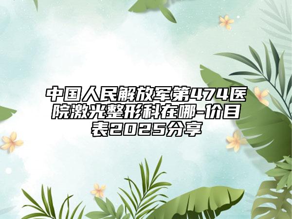 中国人民解放军第474医院激光整形科在哪-价目表2025分享