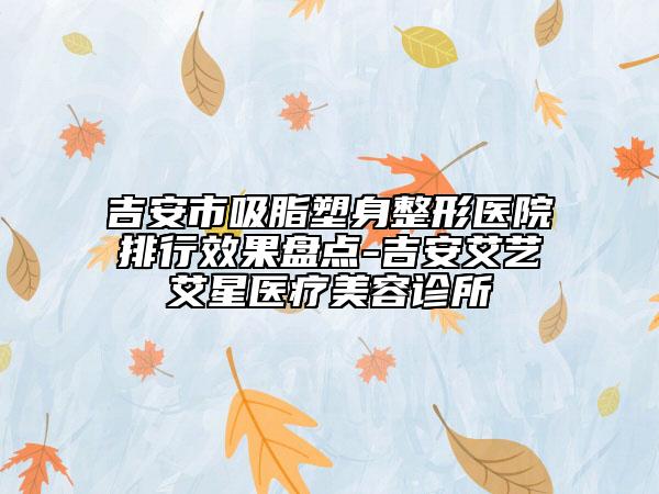 吉安市吸脂塑身整形医院排行效果盘点-吉安艾艺艾星医疗美容诊所