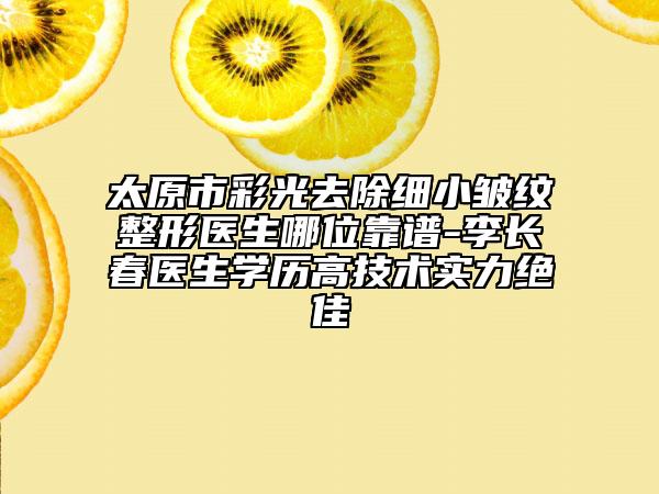 太原市彩光去除细小皱纹整形医生哪位靠谱-李长春医生学历高技术实力绝佳