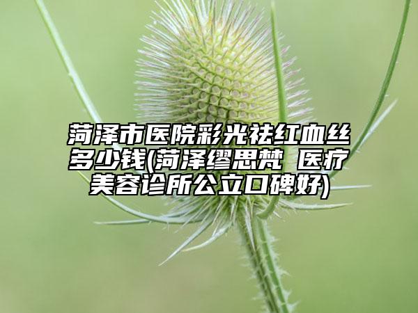 菏泽市医院彩光祛红血丝多少钱(菏泽缪思梵晞医疗美容诊所公立口碑好)
