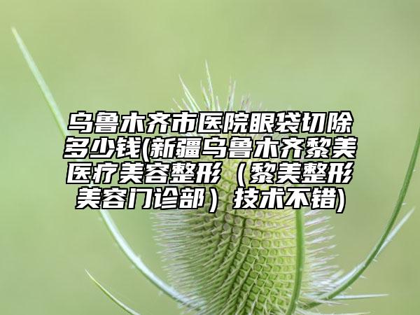 乌鲁木齐市医院眼袋切除多少钱(新疆乌鲁木齐黎美医疗美容整形（黎美整形美容门诊部）技术不错)
