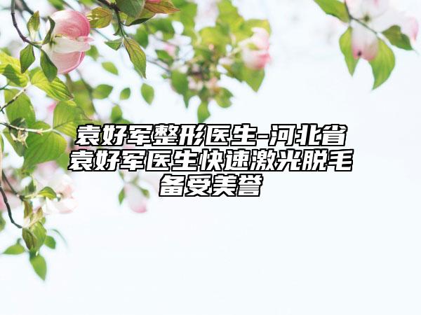 袁好军整形医生-河北省袁好军医生快速激光脱毛备受美誉