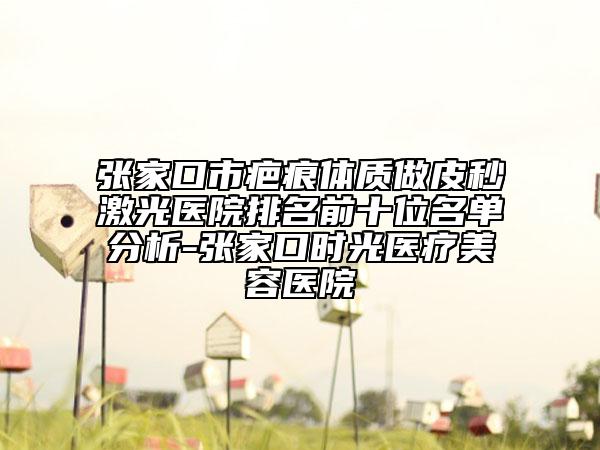 张家口市疤痕体质做皮秒激光医院排名前十位名单分析-张家口时光医疗美容医院