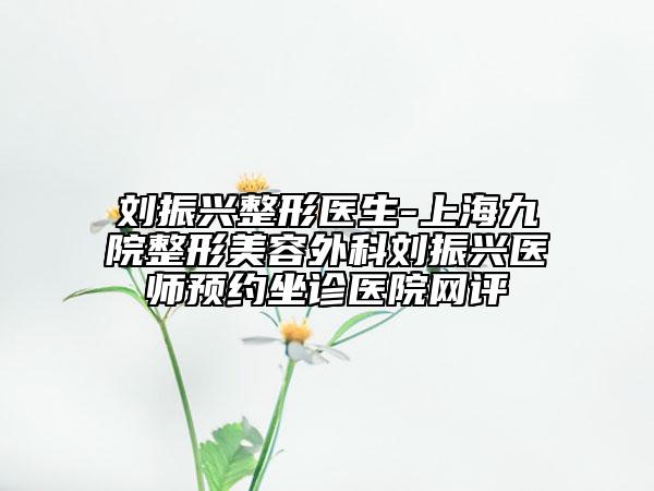 刘振兴整形医生-上海九院整形美容外科刘振兴医师预约坐诊医院网评