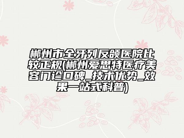 郴州市全牙列反颌医院比较正规(郴州爱思特医疗美容门诊口碑_技术优势_效果一站式科普)