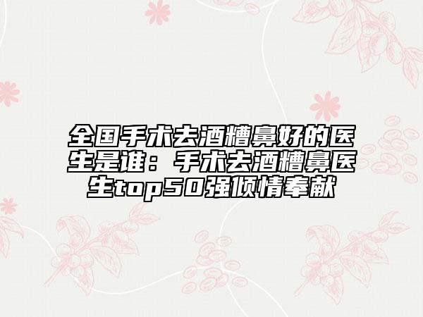 全国手术去酒糟鼻好的医生是谁：手术去酒糟鼻医生top50强倾情奉献