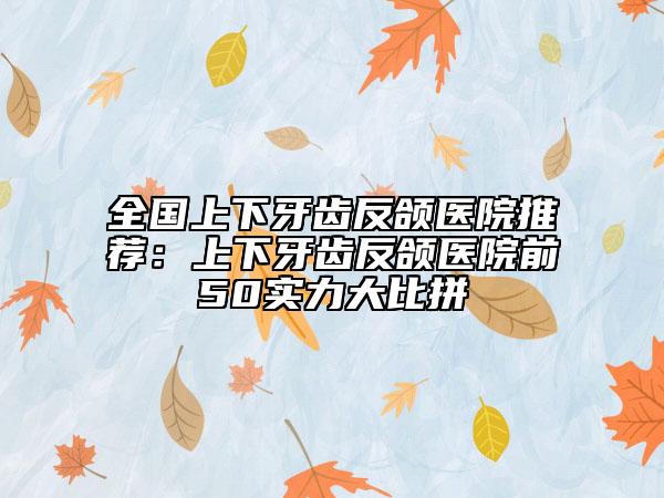 全国上下牙齿反颌医院推荐：上下牙齿反颌医院前50实力大比拼