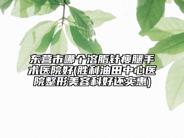 东营市哪个溶脂针瘦腿手术医院好(胜利油田中心医院整形美容科好还实惠)