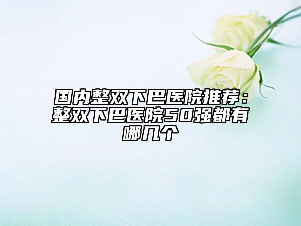 国内整双下巴医院推荐：整双下巴医院50强都有哪几个
