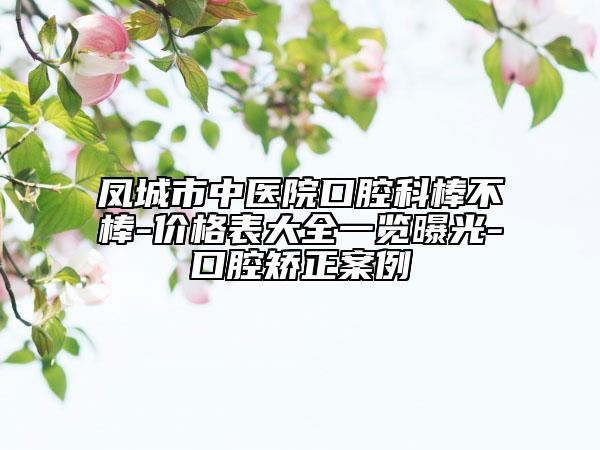 凤城市中医院口腔科棒不棒-价格表大全一览曝光-口腔矫正案例