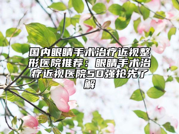 国内眼睛手术治疗近视整形医院推荐：眼睛手术治疗近视医院50强抢先了解