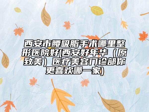 西安市腰吸脂手术哪里整形医院好(西安好年华（原致美）医疗美容门诊部你更喜欢哪一家)