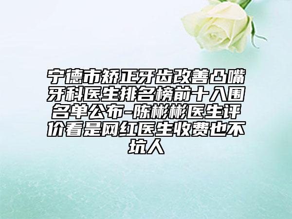 宁德市矫正牙齿改善凸嘴牙科医生排名榜前十入围名单公布-陈彬彬医生评价看是网红医生收费也不坑人
